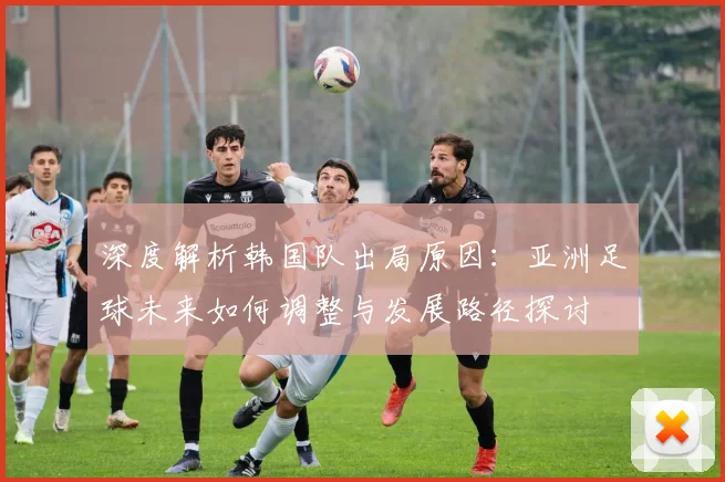 深度解析韩国队出局原因：亚洲足球未来如何调整与发展路径探讨