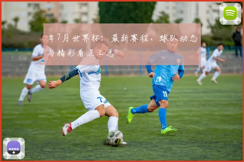 年7月世界杯:最新赛程、球队动态与精彩看点汇总