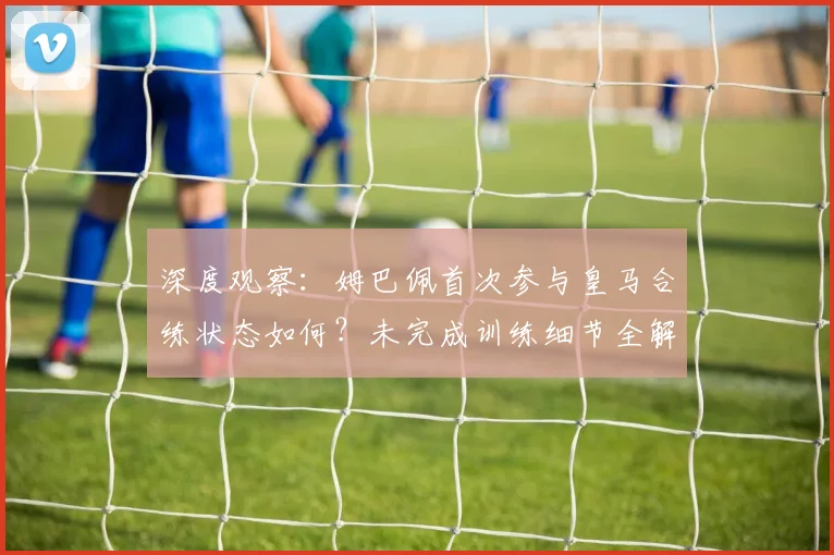 深度观察：姆巴佩首次参与皇马合练状态如何？未完成训练细节全解析