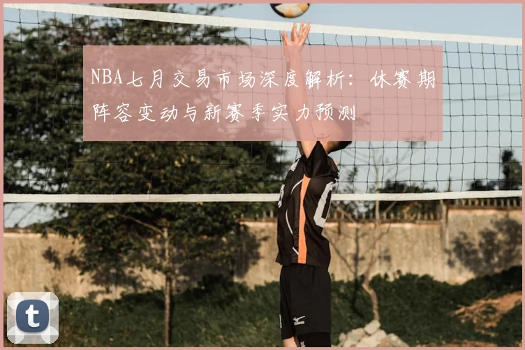 NBA七月交易市场深度解析:休赛期阵容变动与新赛季实力预测