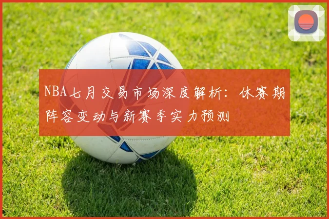 NBA七月交易市场深度解析：休赛期阵容变动与新赛季实力预测